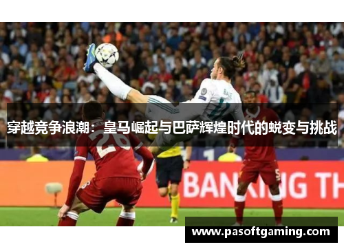 穿越竞争浪潮:皇马崛起与巴萨辉煌时代的蜕变与挑战 穿越竞争浪潮:皇马崛起与巴萨辉煌时代的蜕变与挑战