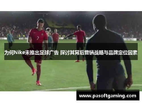 为何Nike未推出足球广告 探讨其背后营销战略与品牌定位因素 为何Nike未推出足球广告 探讨其背后营销战略与品牌定位因素