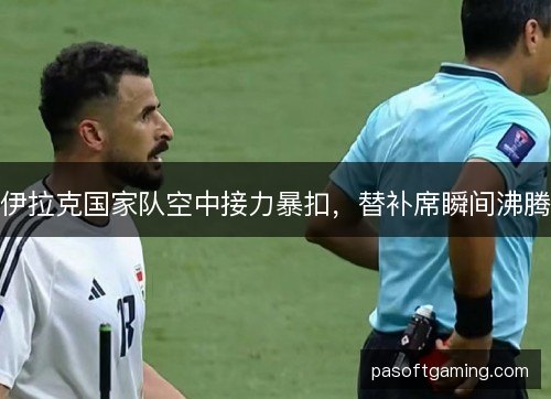 伊拉克国家队空中接力暴扣,替补席瞬间沸腾 伊拉克国家队空中接力暴扣,替补席瞬间沸腾